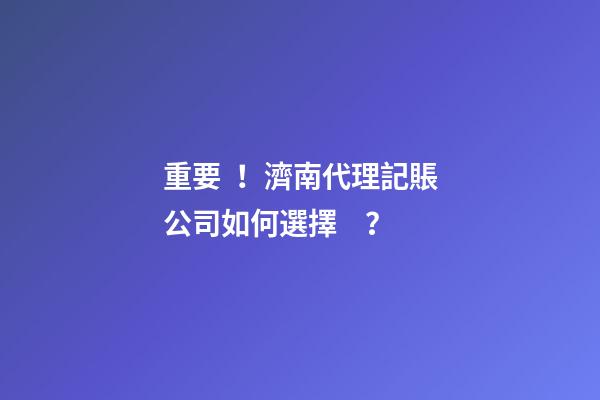 重要！濟南代理記賬公司如何選擇？